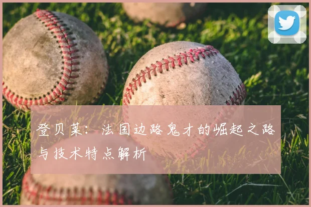 登贝莱:法国边路鬼才的崛起之路与技术特点解析