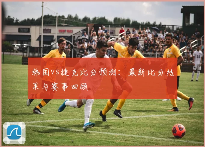 韩国vs捷克比分预测:最新比分结果与赛事回顾