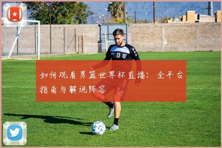 如何观看男篮世界杯直播:全平台指南与解说阵容